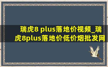 瑞虎8 plus落地价视频_瑞虎8plus落地价(低价烟批发网)